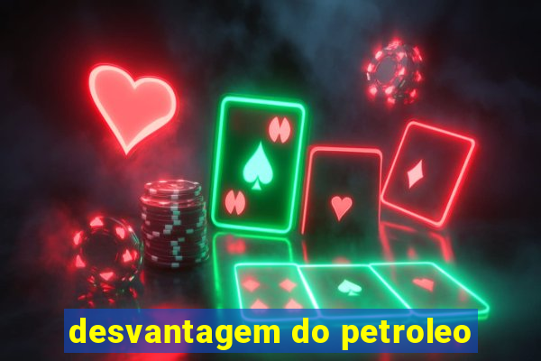 desvantagem do petroleo